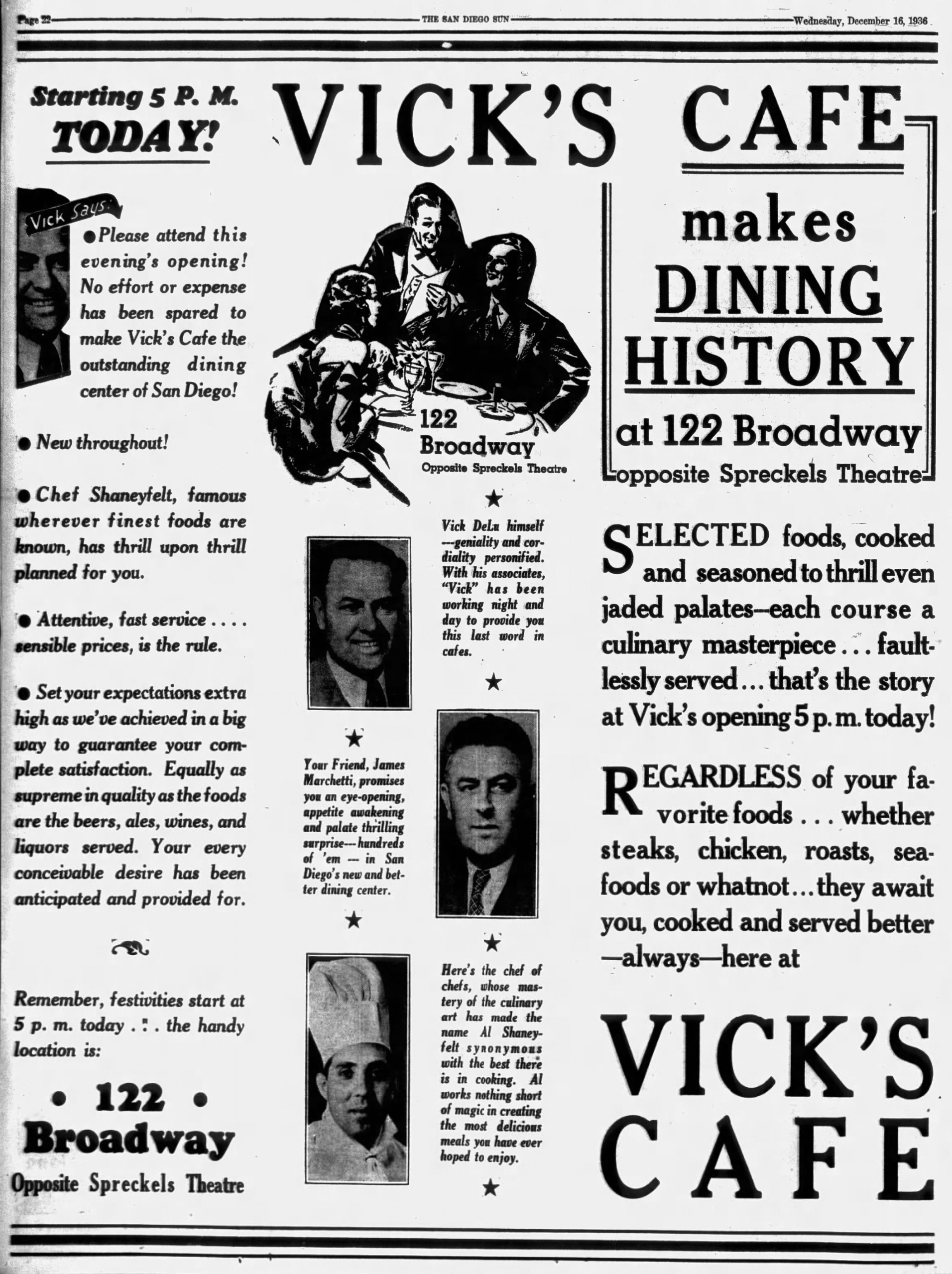 Vick's Cafe makes dining history at 122 Broadway opposite Spreckels Theatre. Selected foods cooked and seasoned to thrill even jaded palates--each course a culinary masterpiece... faultlessly served... that's the story at Vick's opening 5pm today! Wednesday, December 16, 1936