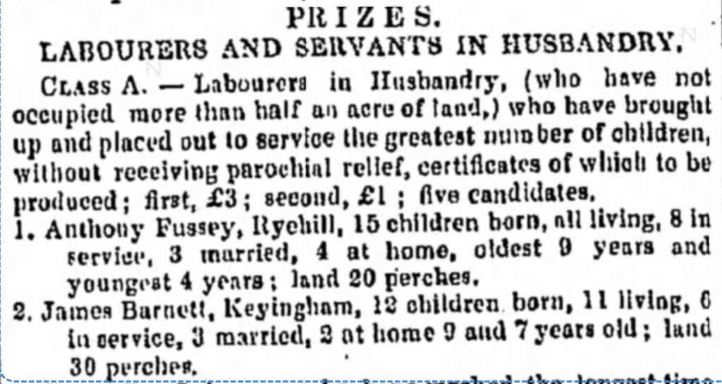 PRIZES. LABOURERS AND SERVANTS IN HUSBANDRY. CLASS A. -- Labourers in Husbandry, (who have not occupied more than half an acre of land,) who have brought up and placed out to service the greatest number of children, without receiving parochial relief, certificates of which to be produced; first, £3; second, £1; five candidates, 1. Anthony Fussey, Ryehill, 15 children born, all living, 8 in service, 3 married, 4 at home, oldest 9 years and youngest 4 years: land 20 perches. 2. Jашеs Barnett, Keyingham, 12 children born, 1l living, 6 in service, 3 married, 2 at home 9 and 7 years old; land 30 perches. The Hull Packet; and East Riding Times Archive: Friday, August 2, 1844