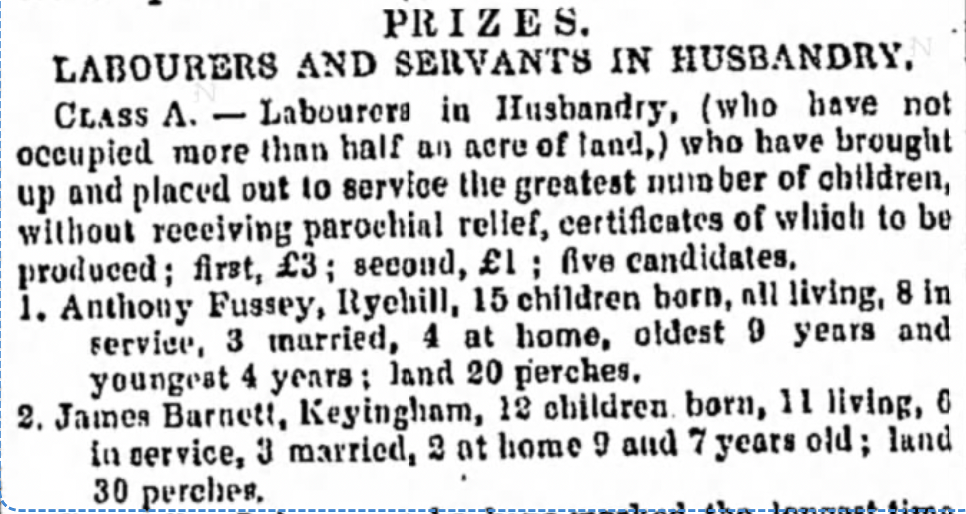 PRIZES. LABOURERS AND SERVANTS IN HUSBANDRY. CLASS A. -- Labourers in Husbandry, (who have not occupied more than half an acre of land,) who have brought up and placed out to service the greatest number of children, without receiving parochial relief, certificates of which to be produced; first, £3; second, £1; five candidates, 1. Anthony Fussey, Ryehill, 15 children born, all living, 8 in service, 3 married, 4 at home, oldest 9 years and youngest 4 years: land 20 perches. 2. Jашеs Barnett, Keyingham, 12 children born, 1l living, 6 in service, 3 married, 2 at home 9 and 7 years old; land 30 perches. The Hull Packet; and East Riding Times Archive: Friday, August 2, 1844