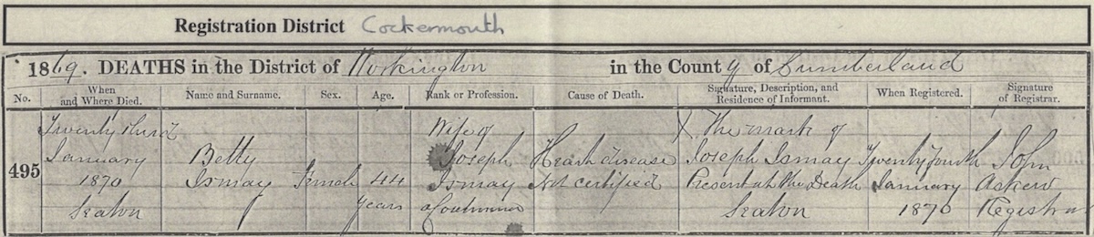 Death Certificate for Betty Bowness, 23rd January 1870, Seaton, age 44 years, wife of Joseph Ismay, Coalminer. Cause of Death: Heart Disease not certified. X the mark of Joseph Ismay present at the death, Seaton. Registered 24th January 1870. John Askew, Registrar.
